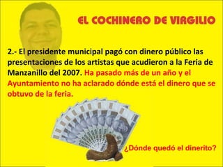 2.- El presidente municipal pagó con dinero público las presentaciones de los artistas que acudieron a la Feria de Manzanillo del 2007.  Ha pasado más de un año y el Ayuntamiento no ha aclarado dónde está el dinero que se obtuvo de la feria.  ¿Dónde quedó el dinerito? 