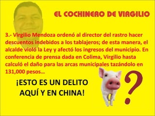 3.- Virgilio Mendoza ordenó al director del rastro hacer descuentos indebidos a los tablajeros; de esta manera, el alcalde violó la Ley y afectó los ingresos del municipio. En conferencia de prensa dada en Colima, Virgilio hasta calculó el daño para las arcas municipales tazándolo en 131,000 pesos… ¡ESTO ES UN DELITO AQUÍ Y EN CHINA! 
