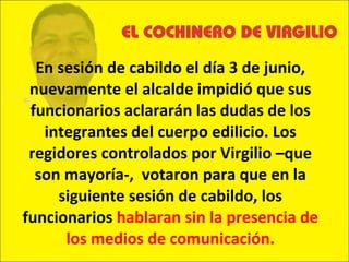 En sesión de cabildo el día 3 de junio, nuevamente el alcalde impidió que sus funcionarios aclararán las dudas de los integrantes del cuerpo edilicio. Los regidores controlados por Virgilio –que son mayoría-,  votaron para que en la siguiente sesión de cabildo, los funcionarios  hablaran sin la presencia de los medios de comunicación. 