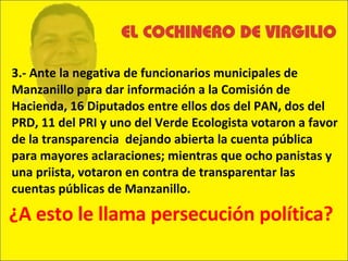 3.- Ante la negativa de funcionarios municipales de Manzanillo para dar información a la Comisión de Hacienda, 16 Diputados entre ellos dos del PAN, dos del PRD, 11 del PRI y uno del Verde Ecologista votaron a favor de la transparencia  dejando abierta la cuenta pública para mayores aclaraciones; mientras que ocho panistas y una priista, votaron en contra de transparentar las cuentas públicas de Manzanillo.  ¿A esto le llama persecución política? 