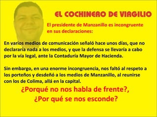 En varios medios de comunicación señaló hace unos días, que no declararía nada a los medios, y que la defensa se llevaría a cabo por la vía legal, ante la Contaduría Mayor de Hacienda. Sin embargo, en una enorme incongruencia, nos faltó al respeto a los porteños y desdeñó a los medios de Manzanillo, al reunirse con los de Colima, allá en la capital. ¿Porqué no nos habla de frente?,  ¿Por qué se nos esconde? El presidente de Manzanillo es incongruente en sus declaraciones: 