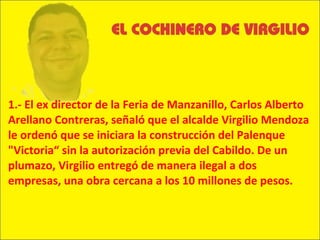 1.- El ex director de la Feria de Manzanillo, Carlos Alberto Arellano Contreras, señaló que el alcalde Virgilio Mendoza le ordenó que se iniciara la construcción del Palenque "Victoria“ sin la autorización previa del Cabildo. De un plumazo, Virgilio entregó de manera ilegal a dos empresas, una obra cercana a los 10 millones de pesos. 