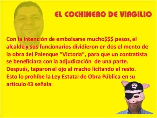 Con la intención de embolsarse mucho$$$ pesos, el alcalde y sus funcionarios dividieron en dos el monto de la obra del Palenque “Victoria”, para que un contratista se beneficiara con la adjudicación  de una parte. Después, taparon el ojo al macho licitando el resto. Esto lo prohíbe la Ley Estatal de Obra Pública en su artículo 43 señala: 