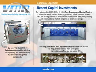 Recent Capital Investments
Our Hydrotron Mrk II HPB 20 ft x 16 ft Wet Type Environmental Control Booth is
a safe and economic method of cleaning potentially volatile materials. It meets
OSHA and NFPA guidelines for dust collectors located inside the building, allowing
recirculation of in-plant, tempered air to conserve energy.
Our new RPS Model FRX 16
Selective solder machine will allow
us to precisely and selectively apply
flux and solder through hole
components.
Company Logistics:
Our shop floor layout and  equipment reorganization is in process
for the purpose of creating more open space,
improved process flow, and less waste.
 