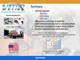 Summary
Proud To Say
Made in the USA
• Vertically Integrated:
One Place
One Contact
One Team
• VMA provides a wide range of capabilities
• Highly skilled and motivated team to solve your problems
• Infrastructure and logistics to support all your programs
• Procedure dependent verses people dependent
Within a 75 mile radius of our home in Poughkeepsie,
Vantage Manufacturing & Assembly is one of the few Contract Manufacturers
who can still “do it all under One Roof"
We are very proud of that distinction.
Thank you for your time today
From the Smallest Part…
…to the Largest Assembly
 