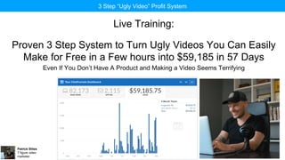 Patrick Stiles
7 figure video
marketer
3 Step “Ugly Video” Profit System
Live Training:
Proven 3 Step System to Turn Ugly Videos You Can Easily
Make for Free in a Few hours into $59,185 in 57 Days
Even If You Don’t Have A Product and Making a Video Seems Terrifying
 