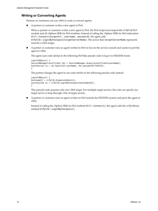 vSphere Management Assistant Guide



     Writing or Converting Agents
          Partners or customers can use vMA to write or convert agents. 

               A partner or customer writes a new agent in Perl. 

               When a partner or customer writes a new agent in Perl, the Perl script must import the vifplib Perl 
               module and all vSphere SDK for Perl modules. Instead of calling the vSphere SDK for Perl subroutine 
               Util::Connect(targetUrl, username, password), the agent calls 
               Vifplib::LoginByFastpass(targetServerName). The server that targetServerName represents 
               must be a vMA target. 

               A partner or customer runs an agent written in Perl or Java in the service console and wants to port the 
               agent to vMA. 

               The agent uses code similar to the following Perl‐like pseudo code to log in to ESX/ESXi hosts:
               LoginToMyEsx() {
               SessionManagerLocalTicket tkt = SessionManager.AcquireLocalTicket(userName);
               UserSession us = sm.login(tkt.userName, tkt.passwordFilePath);
               }

               The partner changes the agent to use code similar to the following pseudo‐code instead: 
               LoginToMyEsx() {
               hostname[] = vifplib.EnumerateHosts();
               UserSession us = vifplib.LoginByFastpass(hostname[0]);
               }

               This pseudo‐code assumes only one vMA target. For multiple target servers, the code can specify any 
               target server or loop through a list of target servers. 

               A partner or customer runs an agent written in Perl outside the ESX/ESXi system and ports the agent to 
               vMA. 

               Instead of calling the vSphere SDK for Perl method Util::Connect(), the agent calls the vifp library 
               method Vifplib::LoginByFastpass(). 




10                                                                                                            VMware, Inc.
 