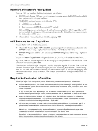 vSphere Management Assistant Guide



Hardware and Software Prerequisites
          To set up vMA, you must have the following hardware and software: 

               ESX/ESXi host – Because vMA runs a 64‐bit Linux guest operating system, the ESX/ESXi host on which it 
               runs must support 64‐bit virtual machines. 

               The ESX/ESXi host must have one of the following CPUs:

                    AMD Opteron, rev E or later

                    Intel processors with EM64T support with VT enabled.

               Opteron 64‐bit processors earlier than rev E, and Intel processors that have EM64T support but not VT 
               support enabled, do not support a 64‐bit guest operating system. For detailed hardware requirements, see 
               the Hardware Compatibility List.

               vSphere Client – You need a vSphere Client for deploying vMA. 


vMA Prerequisites and Capabilities
          You can deploy vMA on the following systems:

               vSphere 4.0 – You can deploy vMA to ESX/ESXi systems using a vSphere Client connected directly to the 
               ESX/ESXi system or using a vSphere Client connected to a vCenter Server 4.0 system. 

               ESX/ESXi 3.5 Update 2 and later – You can deploy on ESX/ESXi 3.5 Update 2 or later using a vSphere 4.0 
               Client. 

          You can use vMA to target ESX/ESXi 3.5 Update 2 or later, ESX/ESXi 4.0, or vCenter Server 4.0 systems. 

          By default, vMA uses one virtual processor. 5GB of storage space is required for the vMA virtual disk. 512MB 
          of memory is recommended for vMA. 

          At runtime, the number of targets a single vMA instance can support depends on how it is used. Factors that 
          affect the number of targets include how many log files vMA is collecting, how often vMA updates the log 
          files, and how often data are added to those log files. Those factors depend on how you set up logging from 
          vMA and on the level of activity on the host. vMA has been tested with over 100 targets under normal load 
          conditions. 


Required Authentication Information
          Before you begin vMA configuration, obtain the following user name and password information:
               vCenter Server system – If you want to use a vCenter Server system as the target server, you must be able 
               to connect to that system. You do not need that authentication information when you remove the vCenter 
               Server target host. 

               If you are using a vCenter Server target, you do not need passwords for the ESX/ESXi systems that 
               vCenter Server system manages, unless you run commands that do not support vCenter Server targets.

               ESX/ESXi host – You must have the root password or the user name and password for a user with 
               administrative privileges for each ESX/ESXi host you add as a vMA target. You must have the same 
               authentication information when you remove a target host. 

               vMA – When you first log in to vMA, vMA prompts for a password for the vi‐admin user. Specify a 
               password and remember it for subsequent logins. The vi‐admin user has root privileges on vMA. 

               IMPORTANT   The root user account is disabled on vMA. To run privileged commands, type sudo
               <command>. By default, only vi‐admin can run commands that require sudo. 

               By default, vifp commands do not require a password even though they are sudo commands. See your 
               Linux documentation for information about changing that default. 




12                                                                                                            VMware, Inc.
 