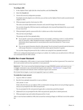 vSphere Management Assistant Guide



          To configure vMA

          1    In the vSphere Client, right‐click the virtual machine, and click Power On. 

          2    Select the Console tab. 

          3    Answer the network configuration prompts.

               If multiple network adapters are on the host, you can later use the vSphere Client to add a second network 
               adapter to vMA. 

          4    When prompted, specify a host name for vMA. 

               The name can include alphanumeric characters and cannot be longer than 64 characters. 

               You can later change the vMA host name by modifying the /etc/sysconfig/network file, as you would 
               for any Linux host. 

          5    When prompted, specify a password for the vi‐admin user on this virtual machine.

               This user has root privileges. 

               The prompt uses the Linux passwd utility:

                    If you specify a password considered insecure, for example, a dictionary word or a word with less 
                    than six characters, a Bad Password message is displayed. Choose a different password. For 
                    information about requirements for secure passwords, search the Internet for “Linux secure 
                    password.” 

                    You can use special characters directly at the prompt. You do not need to precede special characters 
                    with escape characters or surround words that contain special characters in quotes. 

               You can later change the password for the vi‐admin user using the Linux passwd command. 

          vMA is now configured and prompts you to log in as vi‐admin. As vi‐admin, you can add servers to vMA and 
          run commands from the vMA console. 


Enable the vi-user Account
          As part of configuration, vMA creates a vi‐user account. Initially, that user has no password. You cannot use 
          the vi‐user account until you have specified a vi‐user password. 

          IMPORTANT   The vi‐user account has limited privileges on target ESX/ESXi systems and cannot run any 
          vilogger commands or any commands that require sudo execution. “vMA Interfaces” on page 21 lists 
          vilogger commands and indicates which commands require sudo execution. 
          On vCenter Server targets, vi‐user is not supported. Log in as vi‐admin. 

          To enable the vi-user account

          1    Log in to vMA as vi‐admin. 

          2    Run the Linux passwd command for vi‐user as follows: 
               sudo passwd vi-user

               If this is the first time you use sudo on vMA, an information message about root user privileges appears, 
               and you are prompted for the vMA root password. 

               You are prompted for the root password again after a certain time period has elapsed. 

          3    (Optional) If you are prompted for the vMA root password, specify the vi‐admin password. 

          4    When prompted, type and confirm the password for vi‐user. 

          After vi‐user has been enabled on vMA, that account has normal privileges on vMA but is not in the sudoers 
          list. 




14                                                                                                             VMware, Inc.
 
