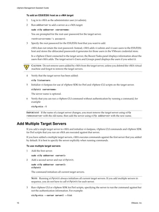 vSphere Management Assistant Guide



          To add an ESX/ESXi host as a vMA target

          1    Log in to vMA as the administrator user (vi‐admin). 

          2    Run addserver to add a server as a vMA target:
               sudo vifp addserver <servername>

               You are prompted for the root user password for the target server. 
               root@<servername>’s password:

          3    Specify the root password for the ESX/ESXi host that you want to add. 

               vMA does not retain the root password. Instead, vMA adds vi‐admin and vi‐user users to the ESX/ESXi 
               host and stores the obfuscated passwords it generates for those users in the VMware credential store.

               In a vSphere Client connected to the target server, the Recent Tasks panel displays information about the 
               users that vMA adds. The target server’s Users and Groups panel displays the users if you select it. 

               CAUTION   Do not remove users added by vMA from the target server, unless you deleted the vMA virtual 
               machine and forgot to remove the target servers. 

          4    Verify that the target server has been added:
               vifp listservers

          5    Initialize vi‐fastpass for use of vSphere SDK for Perl and vSphere CLI scripts on the target server.
               vifpinit <servername>

               The server name is optional.

          6    Verify that you can run a vSphere CLI command without authentication by running a command, for 
               example: 
               vicfg-nics -l

          IMPORTANT   If the name of a target server changes, you must remove the target server using vifp
          removeserver with the old name, then add the server using vifp addserver with the new name. 


Add Multiple Target Servers
          If you add a single target server to vMA and initialize vi‐fastpass, vSphere CLI commands and vSphere SDK 
          for Perl scripts that you run on vMA are executed against that server. 

          If you have added a multiple target servers, vMA executes commands against the first server that you added 
          by default. It is best to specify the server explicitly when running commands.

          To use multiple target servers

          1    Add the first server.
               sudo vifp addserver <server1>

          2    Add a second server and run vifpinit. 
               sudo vifp addserver <server2>
               vifpinit

               The command initializes all current target servers. 

               NOTE   Running vifpinit always initializes all current target servers. If you add multiple servers in 
               sequence, you do not have to call vifpinit for each server. 

          3    Run vSphere CLI or vSphere SDK for Perl scripts, specifying the server to run the command against but 
               not the authentication information. For example: 
               vicfg-nics --server server2 --list


16                                                                                                             VMware, Inc.
 