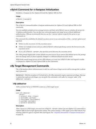 vSphere Management Assistant Guide



vifpinit Command for vi-fastpass Initialization
          Initializes vi‐fastpass for the vSphere CLI and the vSphere SDK for Perl. 

          Usage
          vifpinit [<server>]

          Description
          The vifpinit command enables vi‐fastpass authentication for vSphere CLI and vSphere SDK for Perl 
          commands. 

          You can establish multiple servers as target servers, and then call vifpinit once to initialize all servers for 
          vi‐fastpass authentication. You can then run commands against any target server without additional 
          authentication. VMware recommends that you use the --server option to specify the server to run 
          commands on. 

          The command also establishes the default execution server to run commands on if the --server option is not 
          specified: 

               If there is only one server, it is the execution server. 

               If there are multiple servers and you called vifpinit without specifying a server, the first server is the 
               execution server. 

               If you call vifpinit <server>, the specified server becomes the execution server. 

          The vMA prompt displays the current default execution server. If you remove that default server, the prompt 
          does not change until you have explicitly changed to a different default execution server. 

          While hosts remain target servers across vMA reboots, you must run vifpinit after each logout to enable 
          vi‐fastpass for vSphere CLI and vSphere SDK for Perl commands. 


vifp Target Management Commands
          The vifp interface allows administrators to add, list, and remove target servers and to manage the vi‐admin 
          user’s password. 

          IMPORTANT   With the exception of listservers, all vifp commands require superuser privileges. Because 
          vi‐admin has superuser privileges, you can prefix the commands with sudo, for example, sudo vifp
          addserver <server>. 


     vifp addserver
          Adds a vCenter Server or ESX/ESXi system as a vMA target server. 

          Usage
          sudo vifp addserver
              <server>
              [--protocol <http | https>]
              [--portnumber <portnum>]
              [--servicepath <servicepath>]
              [--username <username>]
              [--password <password>]

          Description
          After a server is a vMA target, you must run vifpinit <server> before you run vSphere CLI commands or 
          vSphere SDK for Perl scripts against that system. The system remains a vMA target across vMA reboots, but 
          running vifpinit again is required after each logout. See “vifpinit Command for vi‐fastpass Initialization” 
          on page 22. 




22                                                                                                              VMware, Inc.
 