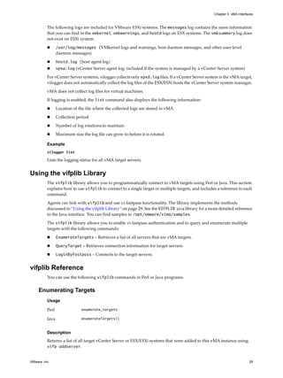 Chapter 3 vMA Interfaces



          The following logs are included for VMware ESXi systems. The messages log contains the same information 
          that you can find in the vmkernel, vmkwarnings, and hostd logs on ESX systems. The vmksummary log does 
          not exist on ESXi system. 

                 /var/log/messages (VMkernel logs and warnings, host daemon messages, and other user‐level 
                 daemon messages)

                 hostd.log (host agent log)
                 vpxa.log (vCenter Server agent log; included if the system is managed by a vCenter Server system) 

          For vCenter Server systems, vilogger collects only vpxd.log files. If a vCenter Server system is the vMA target, 
          vilogger does not automatically collect the log files of the ESX/ESXi hosts the vCenter Server system manages. 

          vMA does not collect log files for virtual machines. 

          If logging is enabled, the list command also displays the following information:

                 Location of the file where the collected logs are stored in vMA

                 Collection period

                 Number of log rotations to maintain

                 Maximum size the log file can grow to before it is rotated.

          Example
          vilogger list

          Lists the logging status for all vMA target servers.


Using the vifplib Library
          The vifplib library allows you to programmatically connect to vMA targets using Perl or Java. This section 
          explains how to use vifplib to connect to a single target or multiple targets, and includes a reference to each 
          command. 

          Agents can link with vifplib and use vi‐fastpass functionality. The library implements the methods 
          discussed in “Using the vifplib Library” on page 29. See the VIFPLIB java library for a more detailed reference 
          to the Java interface. You can find samples in /opt/vmware/vima/samples. 

          The vifplib library allows you to enable vi‐fastpass authentication and to query and enumerate multiple 
          targets with the following commands: 

                 EnumerateTargets – Retrieves a list of all servers that are vMA targets. 

                 QueryTarget – Retrieves connection information for target servers.

                 LoginByFastpass – Connects to the target servers. 


vifplib Reference
          You can use the following vifplib commands in Perl or Java programs. 


     Enumerating Targets
          Usage

          Perl                enumerate_targets

          Java                enumerateTargets()


          Description
          Returns a list of all target vCenter Server or ESX/ESXi systems that were added to this vMA instance using 
          vifp addserver.


VMware, Inc.                                                                                                              29
 