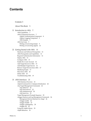 Contents


          Contents 3

          About This Book       5

     1 Introduction to vMA 7
               vMA Capabilities 7
               vMA Component Overview 7
                 vSphere Authentication Component   8
                 vSphere Logging Component 9
                 vMA Samples 9
               vMA Use Cases 9
                 Writing or Converting Scripts 9
                 Writing or Converting Agents 10


     2 Getting Started with vMA 11
               Hardware and Software Prerequisites 12
               vMA Prerequisites and Capabilities 12
               Required Authentication Information 12
               Deploy vMA 13
               Configure vMA 13
               Enable the vi‐user Account 14
               Add Target Servers to vMA 15
               Add Multiple Target Servers 16
               Remove Target Servers from vMA 17
               Modifying Scripts 17
               Shut down vMA 18
               Delete vMA 18
               Troubleshooting vMA 19

     3 vMA Interfaces 21
               vMA Interface Overview 21
               vifpinit Command for vi‐fastpass Initialization 22
               vifp Target Management Commands 22
                   vifp addserver 22
                   vifp removeserver 23
                   vifp rotatepassword 24
                   vifp listservers 25
               Target Management Example Sequence 25
               vilogger Daemon and Log Management Commands 26
                   Management Service Interface for vilogd 26
                   vilogger enable 26
                   vilogger disable 27
                   vilogger updatepolicy 28
                   vilogger list 28
               Using the vifplib Library 29
               vifplib Reference 29


VMware, Inc.                                                        3
 