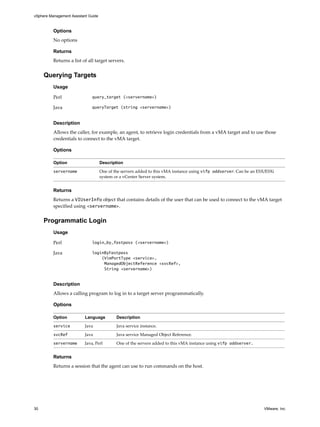 vSphere Management Assistant Guide



          Options
          No options

          Returns
          Returns a list of all target servers. 


     Querying Targets
          Usage

          Perl                query_target (<servername>)

          Java                queryTarget (string <servername>)


          Description
          Allows the caller, for example, an agent, to retrieve login credentials from a vMA target and to use those 
          credentials to connect to the vMA target. 

          Options

          Option                     Description

          servername                 One of the servers added to this vMA instance using vifp addserver. Can be an ESX/ESXi 
                                     system or a vCenter Server system. 


          Returns
          Returns a VIUserInfo object that contains details of the user that can be used to connect to the vMA target 
          specified using <servername>. 


     Programmatic Login
          Usage

          Perl                login_by_fastpass (<servername>)

          Java                loginByFastpass
                                  (VimPortType <service>,
                                   ManagedObjectReference <svcRef>,
                                   String <servername>)


          Description
          Allows a calling program to log in to a target server programmatically. 

          Options

          Option          Language           Description

          service         Java               Java service instance.

          svcRef          Java               Java service Managed Object Reference.

          servername      Java, Perl         One of the servers added to this vMA instance using vifp addserver.


          Returns
          Returns a session that the agent can use to run commands on the host. 




30                                                                                                                    VMware, Inc.
 