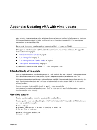 Appendix: Updating vMA with vima-update


          vMA includes the vima-update utility, which can download software updates including security fixes from 
          VMware and for components included in vMA, such as the Enterprise Linux and JRE. No other update 
          mechanisms are available for vMA. 

          IMPORTANT   You cannot use vima-update to upgrade a VIMA 1.0 system to vMA 4.0.

          This appendix introduces vima-update and includes a reference and examples for its use. The appendix 
          includes the following topics:

               “Introduction to vima‐update” on page 31

               “Use vima‐update” on page 31

               “Use vima‐update with Update Depots” on page 32

               “vima‐update Troubleshooting” on page 32

          If vima-update returns an error, see the ESX 4 Patch Management Guide. 


Introduction to vima-update
          You can use vima-update to download patches for vMA. VMware will host a depot of vMA updates online. 
          The URL of the update depot is specified in the /etc/vmware/esxupdate/vimaupdate.conf file. 

          VMware notifies customers when vMA updates become available. Customers can then evaluate whether they 
          want the current set of updates, and can install it. Later updates include changes made by all previously 
          released updates. 

          You can connect to the depot URL directly or specify a proxy server in the 
          /etc/vmware/esxupdate/vimaupdate.conf file. If no proxy server is specified, vima-update requires a 
          direct connection to the Internet. 


Use vima-update
          You can use vima-update to scan for updates and to install updates. 

          You can specify a proxy server by editing the /etc/vmware/esxupdate/vimaupdate.conf file before you 
          use vima-update. For example:
          # Proxy settings
          # Uncomment these options if a proxy is required to access the
          # URL specified in vima.depot

          #proxy = http://proxy.example.com
          #proxyport = 12345




VMware, Inc.                                                                                                      31
 