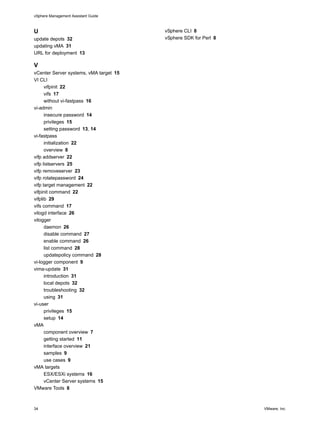 vSphere Management Assistant Guide



U                                       vSphere CLI 8
update depots 32                        vSphere SDK for Perl 8
updating vMA 31
URL for deployment 13

V
vCenter Server systems, vMA target 15
VI CLI
      vifpinit 22
      vifs 17
      without vi-fastpass 16
vi-admin
      insecure password 14
      privileges 15
      setting password 13, 14
vi-fastpass
      initialization 22
      overview 8
vifp addserver 22
vifp listservers 25
vifp removeserver 23
vifp rotatepassword 24
vifp target management 22
vifpinit command 22
vifplib 29
vifs command 17
vilogd interface 26
vilogger
      daemon 26
      disable command 27
      enable command 26
      list command 28
      updatepolicy command 28
vi-logger component 9
vima-update 31
      introduction 31
      local depots 32
      troubleshooting 32
      using 31
vi-user
      privileges 15
      setup 14
vMA
      component overview 7
      getting started 11
      interface overview 21
      samples 9
      use cases 9
vMA targets
      ESX/ESXi systems 16
      vCenter Server systems 15
VMware Tools 8



34                                                               VMware, Inc.
 