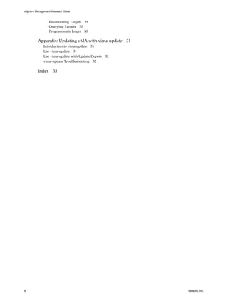 vSphere Management Assistant Guide



                  Enumerating Targets 29
                  Querying Targets 30
                  Programmatic Login 30

          Appendix: Updating vMA with vima‐update 31
              Introduction to vima‐update 31
              Use vima‐update 31
              Use vima‐update with Update Depots 32
              vima‐update Troubleshooting 32

          Index 33




4                                                      VMware, Inc.
 