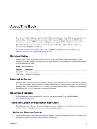 About This Book


          The VMware® vSphere Management Assistant (vMA) is a virtual machine that includes prepackaged software 
          such as a Linux distribution, the vSphere command‐line interface (CLI), and the vSphere SDK for Perl. 
          Administrators can use vMA to run scripts and agents to manage ESX/ESXi and vCenter Server systems. 

          The vSphere Management Assistant Guide explains how to install and use vMA and includes reference 
          information for vMA CLIs and libraries. 

          To view the current version of this book, as well as all VMware API and SDK documentation, go to 
          http://www.vmware.com/support/pubs/sdk_pubs.html.


Revision History
          This book, the vSphere Management Assistant Guide, is revised with each release of the product or when 
          necessary. A revised version can contain minor or major changes. Table 1 summarizes the significant changes 
          in each version of this book.

          Table 1. Revision History
          Revision      Description

          21MAY2009     vMA 4.0 documentation
          27OCT2008     VIMA 1.0 documentation


Intended Audience
          This book is for administrators and developers with some experience setting up a Linux system and working 
          in a Linux environment. Administrators can use the vMA automated authentication facilities and the software 
          packaged with vMA to interact with ESX/ESXi hosts and vCenter Server systems. Developers can create agents 
          that interact with ESX/ESXi hosts and vCenter Server systems. 


Document Feedback
          VMware welcomes your suggestions for improving our documentation. Send your feedback to 
          docfeedback@vmware.com.


Technical Support and Education Resources
          The following sections describe the technical support resources available to you. To access the current versions 
          of other VMware books, go to http://www.vmware.com/support/pubs.


     Online and Telephone Support
          To use online support to submit technical support requests, view your product and contract information, and 
          register your products, go to http://www.vmware.com/support.



VMware, Inc.                                                                                                             5
 