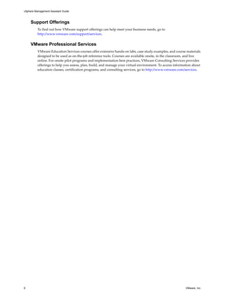 vSphere Management Assistant Guide



     Support Offerings
          To find out how VMware support offerings can help meet your business needs, go to 
          http://www.vmware.com/support/services.


     VMware Professional Services
          VMware Education Services courses offer extensive hands‐on labs, case study examples, and course materials 
          designed to be used as on‐the‐job reference tools. Courses are available onsite, in the classroom, and live 
          online. For onsite pilot programs and implementation best practices, VMware Consulting Services provides 
          offerings to help you assess, plan, build, and manage your virtual environment. To access information about 
          education classes, certification programs, and consulting services, go to http://www.vmware.com/services. 




6                                                                                                          VMware, Inc.
 