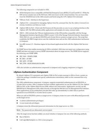 vSphere Management Assistant Guide



          The following components are included in vMA. 

               64‐bit Enterprise Linux compatible with Red Hat Enterprise Linux (RHEL) 5.2 and CentOS 5.2 – While the 
               ESX service console runs on the ESX host, vMA runs Linux on the virtual machine. You can move files 
               from the ESX/ESXi host to the vMA console (and back) using the vifs vSphere CLI command. 

               VMware Tools – Interface to the hypervisor.

               vSphere CLI – commands for managing vSphere from the command line. See the vSphere Command‐Line 
               Interface Installation and Reference Guide. 

               vSphere SDK for Perl – Client‐side Perl framework that provides an easy‐to‐use scripting interface to the 
               vSphere API. The SDK includes utility applications and samples for many common tasks. 

               SMI‐S – vMA includes the VMware implementation of the CIM profiles compatible with the Storage 
               Management Initiative Specification (SMI‐S version 1.0.2) of the Storage Network Industry Association. 
               With vMA 4.0, you can specify ESX/ESXi and vCenter Server systems as target servers. The script that 
               establishes the SMI‐S target server uses the credential store and not the vMA authentication mechanism 
               (vi‐fastpass).

               Java JRE version 1.5 – Runtime engine for Java‐based applications built with the vSphere Web Services 
               SDK.

          An SNMP Server that enables monitoring of vMA is included. vMA does not export any configuration using 
          SNMP and does not export or proxy SNMP information about its target servers. The SNMP Server supports 
          the following core SNMP MIBs:

               RFC 3418 – SNMPv2‐MIB
               RC 2863 – IF‐MIB
               RFC 4293 – IP‐MIB
               RFC 2790 – HOST‐RESOURCES‐MIB

          vMA also includes an authentication component (vi‐fastpass) and a logging component (vi‐logger). 


     vSphere Authentication Component
          By default vSphere CLI commands and vSphere SDK for Perl scripts running in vMA or from a system on 
          which the package is installed must specify authentication information, either on the command line or by 
          other means. 

          The vMA authentication component, vi‐fastpass, supports unattended authentication to an ESX/ESXi or 
          vCenter Server system. After vi‐fastpass has been enabled, applications can use the vSphere CLI, the vSphere 
          SDK for Perl, or the vSphere Web Services SDK without user intervention. Applications can also use the 
          SMASH Server Management APIs, either directly or through the Web Services for Management Perl interface. 
          These applications can be unattended cron jobs that wake up intermittently to collect data or perform 
          operations on an ESX/ESXi or vCenter Server system. 

          When you add an ESX/ESXi system as a target server, vi‐fastpass creates two users with obfuscated passwords 
          on the target server:

               vi‐admin (administrator privileges)
               vi‐user (read‐only privileges) 

          vi‐fastpass stores the obfuscated password information for the target server on vMA. 

          NOTE   The passwords are obfuscated, not encrypted. 

          After the target server has been added, you must initialize vi‐fastpass. Use one of the following methods: 

               Run vifpinit. 

               Call LoginByFastpass in a Perl or Java program. 




8                                                                                                             VMware, Inc.
 