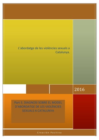 C r e a c i ó n P o s i t i v a
2016
Part 3. DIAGNOSI SOBRE EL MODEL
D’ABORDATGE DE LES VIOLÈNCIES
SEXUALS A CATALUNYA
L’abordatge de les violències sexuals a
Catalunya.
 