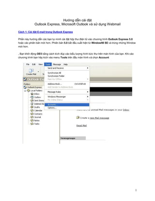 Hướng dẫn cài đặt
             Outlook Express, Microsoft Outlook và sử dụng Webmail

Cách 1: Cài đặt E-mail trong Outlook Express

Phần này hướng dẫn các bạn tự mình cài đặt hộp thư điện tử vào chương trình Outlook Express 5.0
hoặc các phiên bản mới hơn. Phiên bản 5.0 bắt đầu xuất hiện từ Window98 SE và trong những Window
mới hơn.

. Bạn khởi động OE5 bằng cách kích đúp vào biểu tượng hình bức thư trên màn hình của bạn. Khi vào
chương trình bạn hãy kích vào menu Tools trên đầu màn hình và chọn Account




                                                                                                    1
 
