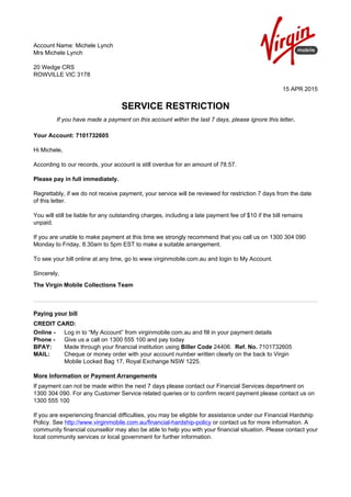 Account Name: Michele Lynch
Mrs Michele Lynch
20 Wedge CRS
ROWVILLE VIC 3178
15 APR 2015
SERVICE RESTRICTION
If you have made a payment on this account within the last 7 days, please ignore this letter.
Your Account: 7101732605
Hi Michele,
According to our records, your account is still overdue for an amount of 78.57.
Please pay in full immediately.
Regrettably, if we do not receive payment, your service will be reviewed for restriction 7 days from the date
of this letter.
You will still be liable for any outstanding charges, including a late payment fee of $10 if the bill remains
unpaid.
If you are unable to make payment at this time we strongly recommend that you call us on 1300 304 090
Monday to Friday, 8.30am to 5pm EST to make a suitable arrangement.
To see your bill online at any time, go to www.virginmobile.com.au and login to My Account.
Sincerely,
The Virgin Mobile Collections Team
Paying your bill
CREDIT CARD:
Online - Log in to “My Account” from virginmobile.com.au and fill in your payment details
Phone - Give us a call on 1300 555 100 and pay today
BPAY: Made through your financial institution using Biller Code 24406. Ref. No. 7101732605
MAIL: Cheque or money order with your account number written clearly on the back to Virgin
Mobile Locked Bag 17, Royal Exchange NSW 1225.
More Information or Payment Arrangements
If payment can not be made within the next 7 days please contact our Financial Services department on
1300 304 090. For any Customer Service related queries or to confirm recent payment please contact us on
1300 555 100
If you are experiencing financial difficulties, you may be eligible for assistance under our Financial Hardship
Policy. See http://www.virginmobile.com.au/financial-hardship-policy or contact us for more information. A
community financial counsellor may also be able to help you with your financial situation. Please contact your
local community services or local government for further information.
 