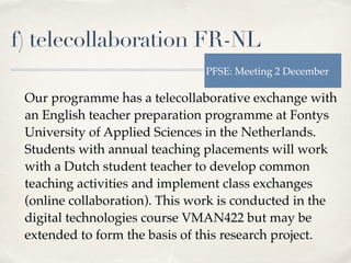 f) telecollaboration FR-NL
Our programme has a telecollaborative exchange with
an English teacher preparation programme at Fontys
University of Applied Sciences in the Netherlands.
Students with annual teaching placements will work
with a Dutch student teacher to develop common
teaching activities and implement class exchanges
(online collaboration). This work is conducted in the
digital technologies course VMAN422 but may be
extended to form the basis of this research project.
PFSE: Meeting 2 December
 