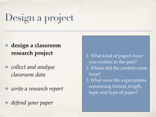 Design a project
✤ design a classroom
research project
✤ collect and analyse
classroom data
✤ write a research report
✤ defend your paper
1. What kind of papers have
you written in the past?
2. Where did the content come
from?
3. What were the expectations
concerning format, length,
topic and type of paper?
 
