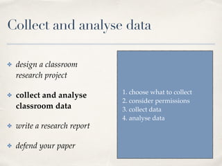 Collect and analyse data
✤ design a classroom
research project
✤ collect and analyse
classroom data
✤ write a research report
✤ defend your paper
1. choose what to collect
2. consider permissions
3. collect data
4. analyse data
 