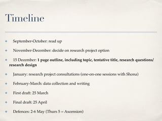 Timeline
✤ September-October: read up
✤ November-December: decide on research project option
✤ 15 December: 1 page outline, including topic, tentative title, research questions/
research design
✤ January: research project consultations (one-on-one sessions with Shona)
✤ February-March: data collection and writing
✤ First draft: 25 March
✤ Final draft: 25 April
✤ Defences: 2-6 May (Thurs 5 = Ascension)
 