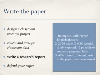 Write the paper
✤ design a classroom
research project
✤ collect and analyse
classroom data
✤ write a research report
✤ defend your paper
1. In English, with French-
English glossary
2. 20-30 pages (4-6000 words),
double-spaced, 12 pt, table of
contents, page numbers
3. APA format: different parts
of the paper, reference format
 