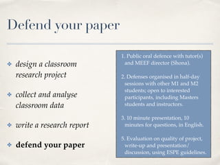 Defend your paper
✤ design a classroom
research project
✤ collect and analyse
classroom data
✤ write a research report
✤ defend your paper
1. Public oral defence with tutor(s)
and MEEF director (Shona). 
2. Defenses organised in half-day
sessions with other M1 and M2
students; open to interested
participants, including Masters
students and instructors. 
3. 10 minute presentation, 10
minutes for questions, in English.
5. Evaluation on quality of project,
write-up and presentation/
discussion, using ESPE guidelines.
 