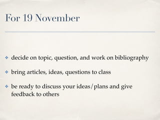 For 19 November
✤ decide on topic, question, and work on bibliography
✤ bring articles, ideas, questions to class
✤ be ready to discuss your ideas/plans and give
feedback to others
 