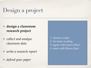 Design a project
✤ design a classroom
research project
✤ collect and analyse
classroom data
✤ write a research report
✤ defend your paper
1. choose a topic
2. do some reading
3. agree with tutors (Dec)
4. meet with Shona (Jan)
 