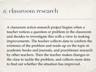 a) classroom research
A classroom action research project begins when a
teacher notices a question or problem in the classroom
and decides to investigate this with a view to making
improvements. The teacher collects data to conﬁrm the
existence of the problem and reads up on the topic in
academic books and journals, and practitioner research
by other teachers. Then the teacher makes changes in
the class to tackle the problem, and collects more data
to ﬁnd out whether the situation has improved.
 