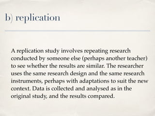 b) replication
A replication study involves repeating research
conducted by someone else (perhaps another teacher)
to see whether the results are similar. The researcher
uses the same research design and the same research
instruments, perhaps with adaptations to suit the new
context. Data is collected and analysed as in the
original study, and the results compared.
 