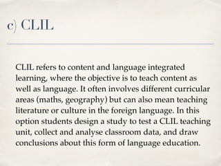 c) CLIL
CLIL refers to content and language integrated
learning, where the objective is to teach content as
well as language. It often involves different curricular
areas (maths, geography) but can also mean teaching
literature or culture in the foreign language. In this
option students design a study to test a CLIL teaching
unit, collect and analyse classroom data, and draw
conclusions about this form of language education.
 