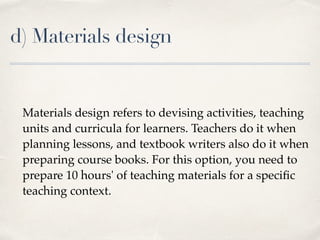 d) Materials design
Materials design refers to devising activities, teaching
units and curricula for learners. Teachers do it when
planning lessons, and textbook writers also do it when
preparing course books. For this option, you need to
prepare 10 hours' of teaching materials for a speciﬁc
teaching context.
 