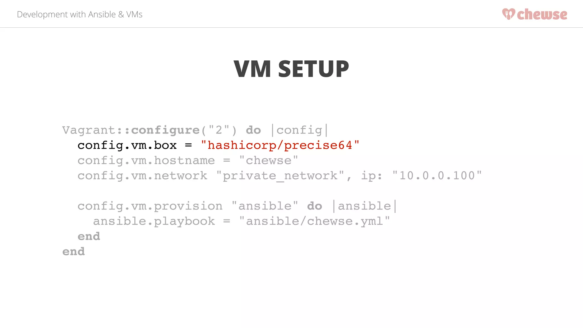Development with Ansible & VMs 
VM SETUP 
Vagrant::configure("2") do |config|! 
config.vm.box = "hashicorp/precise64"! 
config.vm.hostname = "chewse"! 
config.vm.network "private_network", ip: "10.0.0.100"! 
! 
config.vm.provision "ansible" do |ansible|! 
ansible.playbook = "ansible/chewse.yml"! 
end! 
end! 
 