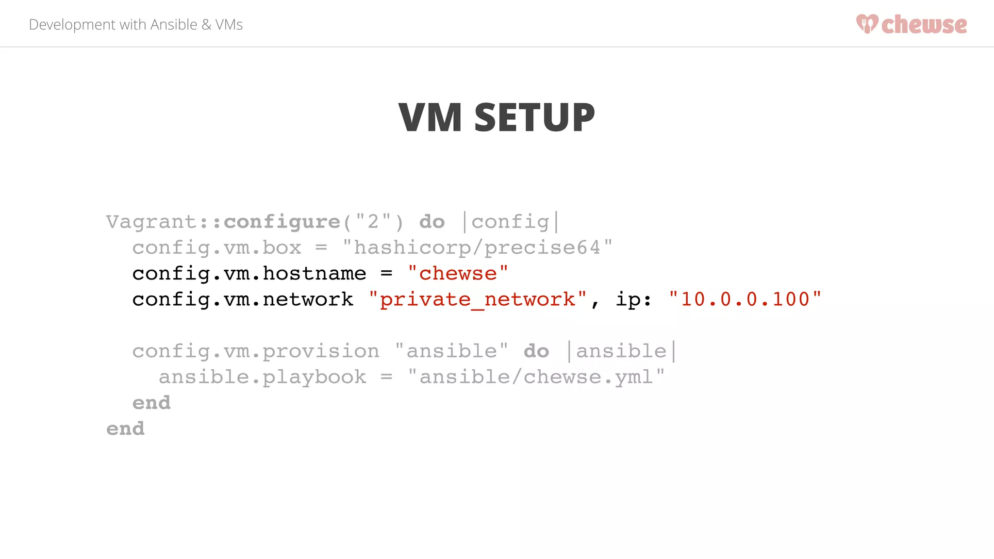 Development with Ansible & VMs 
VM SETUP 
Vagrant::configure("2") do |config|! 
config.vm.box = "hashicorp/precise64"! 
config.vm.hostname = "chewse"! 
config.vm.network "private_network", ip: "10.0.0.100"! 
! 
config.vm.provision "ansible" do |ansible|! 
ansible.playbook = "ansible/chewse.yml"! 
end! 
end! 
 