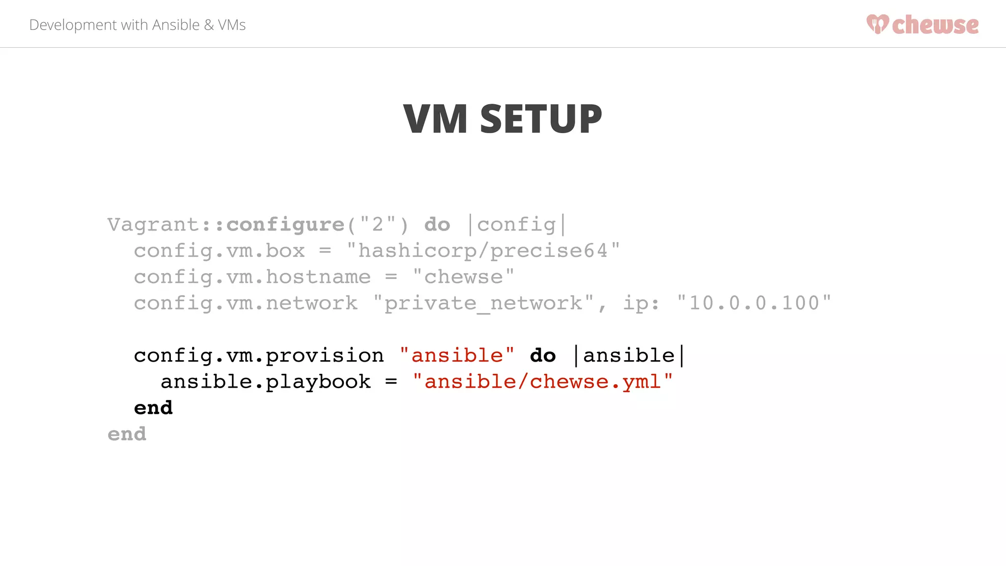 Development with Ansible & VMs 
VM SETUP 
Vagrant::configure("2") do |config|! 
config.vm.box = "hashicorp/precise64"! 
config.vm.hostname = "chewse"! 
config.vm.network "private_network", ip: "10.0.0.100"! 
! 
config.vm.provision "ansible" do |ansible|! 
ansible.playbook = "ansible/chewse.yml"! 
end! 
end! 
 