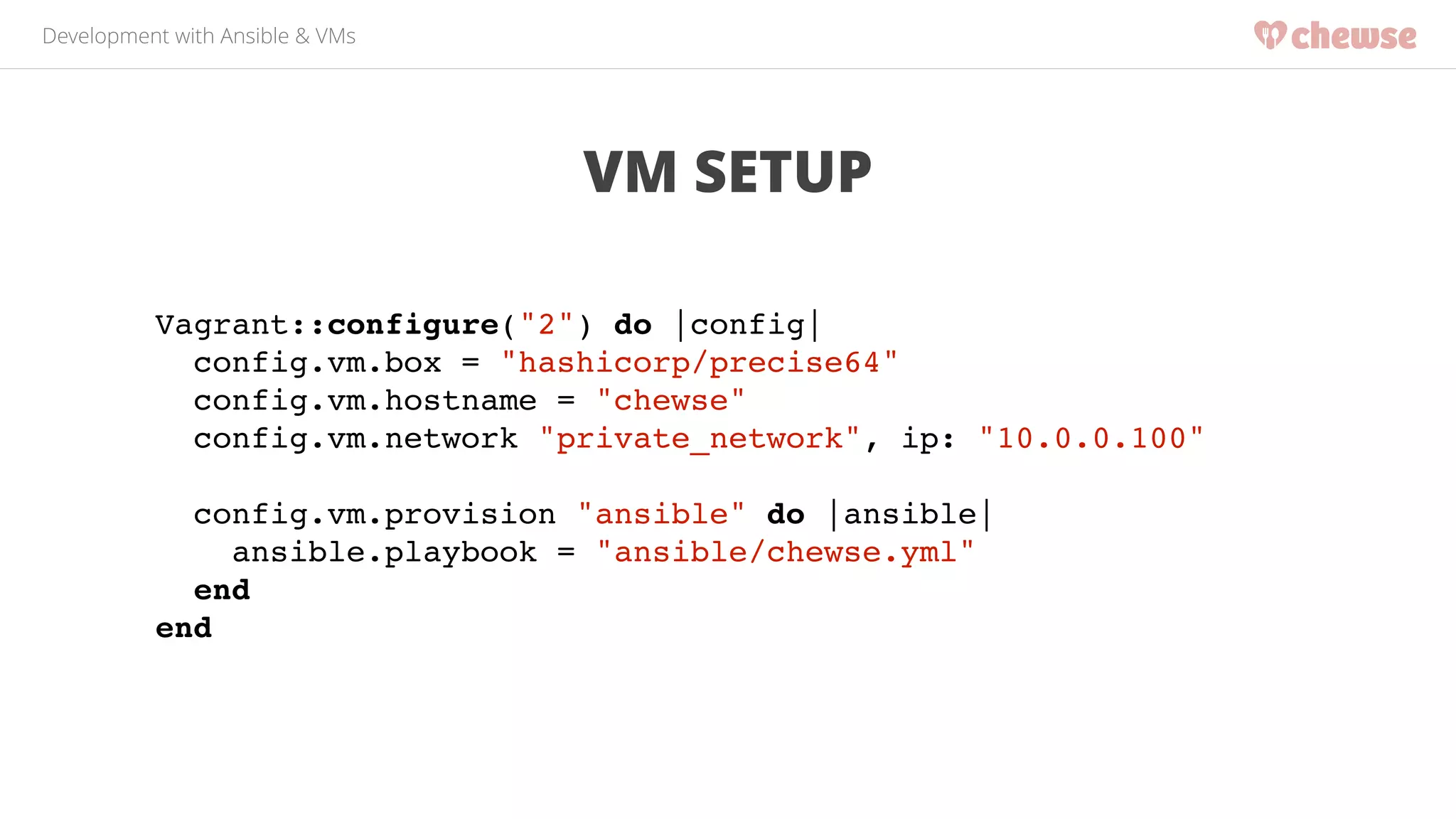 Development with Ansible & VMs 
VM SETUP 
Vagrant::configure("2") do |config|! 
config.vm.box = "hashicorp/precise64"! 
config.vm.hostname = "chewse"! 
config.vm.network "private_network", ip: "10.0.0.100"! 
! 
config.vm.provision "ansible" do |ansible|! 
ansible.playbook = "ansible/chewse.yml"! 
end! 
end! 
 