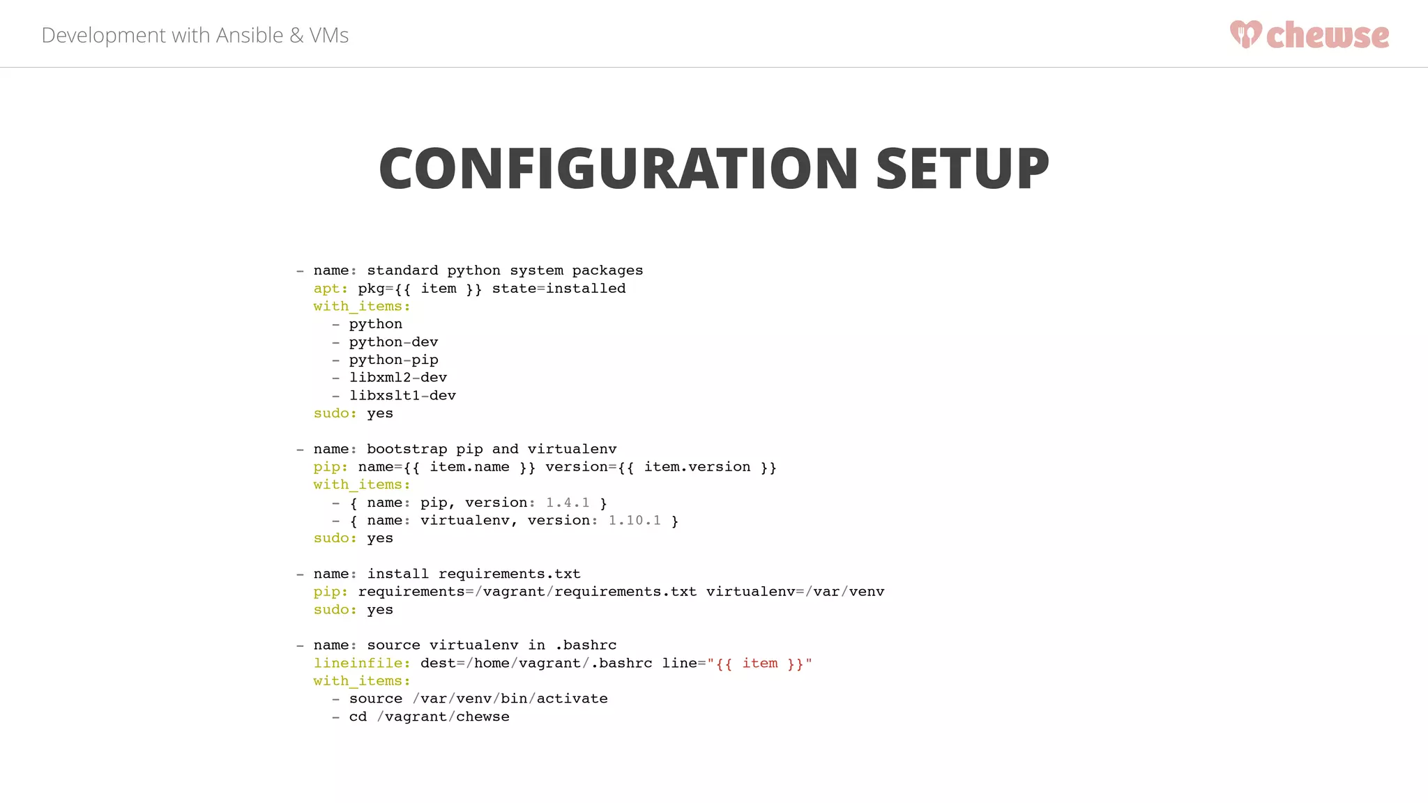 Development with Ansible & VMs 
CONFIGURATION SETUP 
- name: standard python system packages! 
apt: pkg={{ item }} state=installed! 
with_items:! 
- python! 
- python-dev! 
- python-pip! 
- libxml2-dev! 
- libxslt1-dev! 
sudo: yes! 
! 
- name: bootstrap pip and virtualenv! 
pip: name={{ item.name }} version={{ item.version }}! 
with_items:! 
- { name: pip, version: 1.4.1 }! 
- { name: virtualenv, version: 1.10.1 }! 
sudo: yes! 
! 
- name: install requirements.txt! 
pip: requirements=/vagrant/requirements.txt virtualenv=/var/venv! 
sudo: yes! 
! 
- name: source virtualenv in .bashrc! 
lineinfile: dest=/home/vagrant/.bashrc line="{{ item }}"! 
with_items:! 
- source /var/venv/bin/activate! 
- cd /vagrant/chewse! 
 