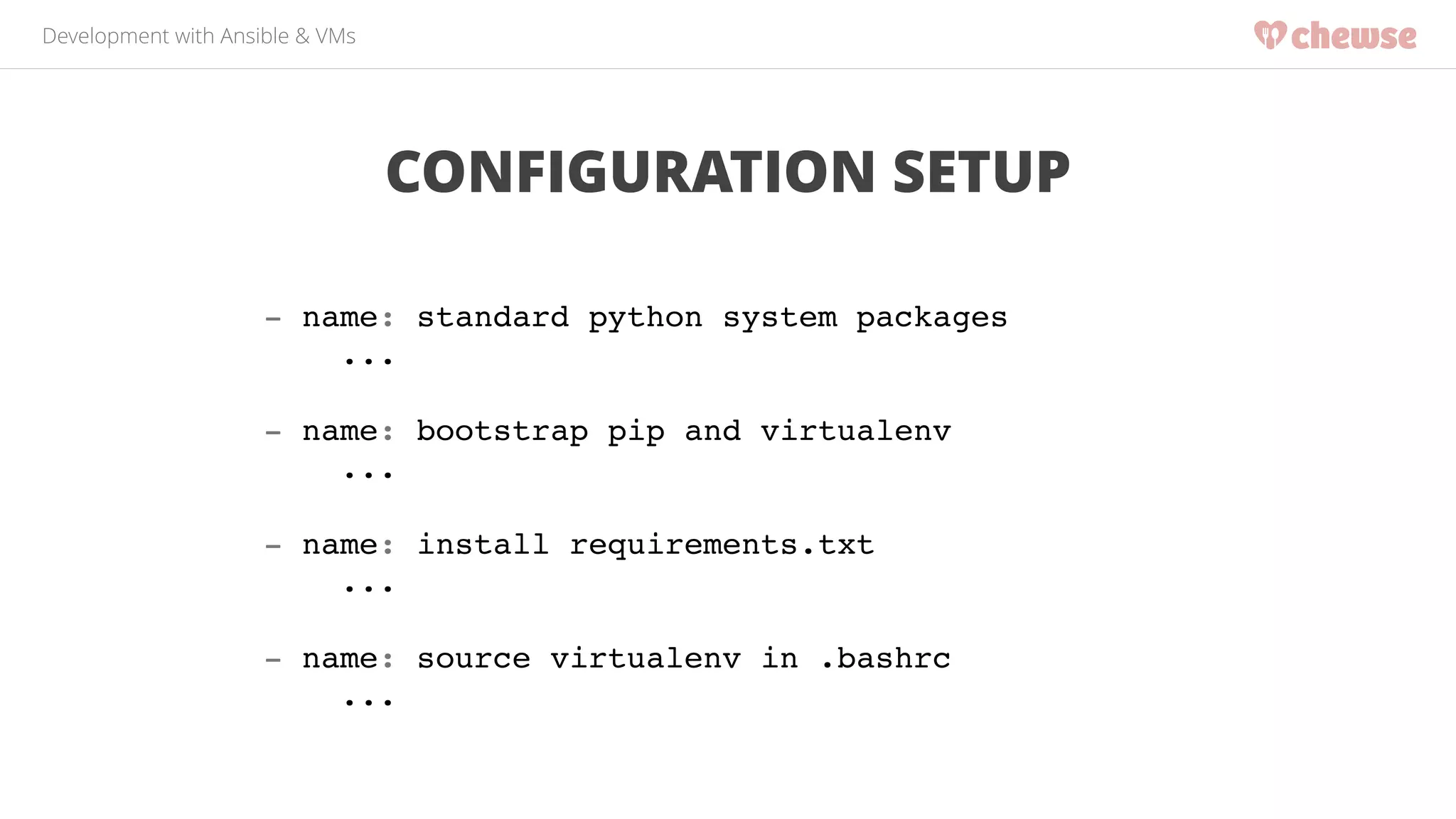 Development with Ansible & VMs 
CONFIGURATION SETUP 
- name: standard python system packages! 
...! 
! 
- name: bootstrap pip and virtualenv! 
...! 
! 
- name: install requirements.txt! 
...! 
! 
- name: source virtualenv in .bashrc! 
... 
 