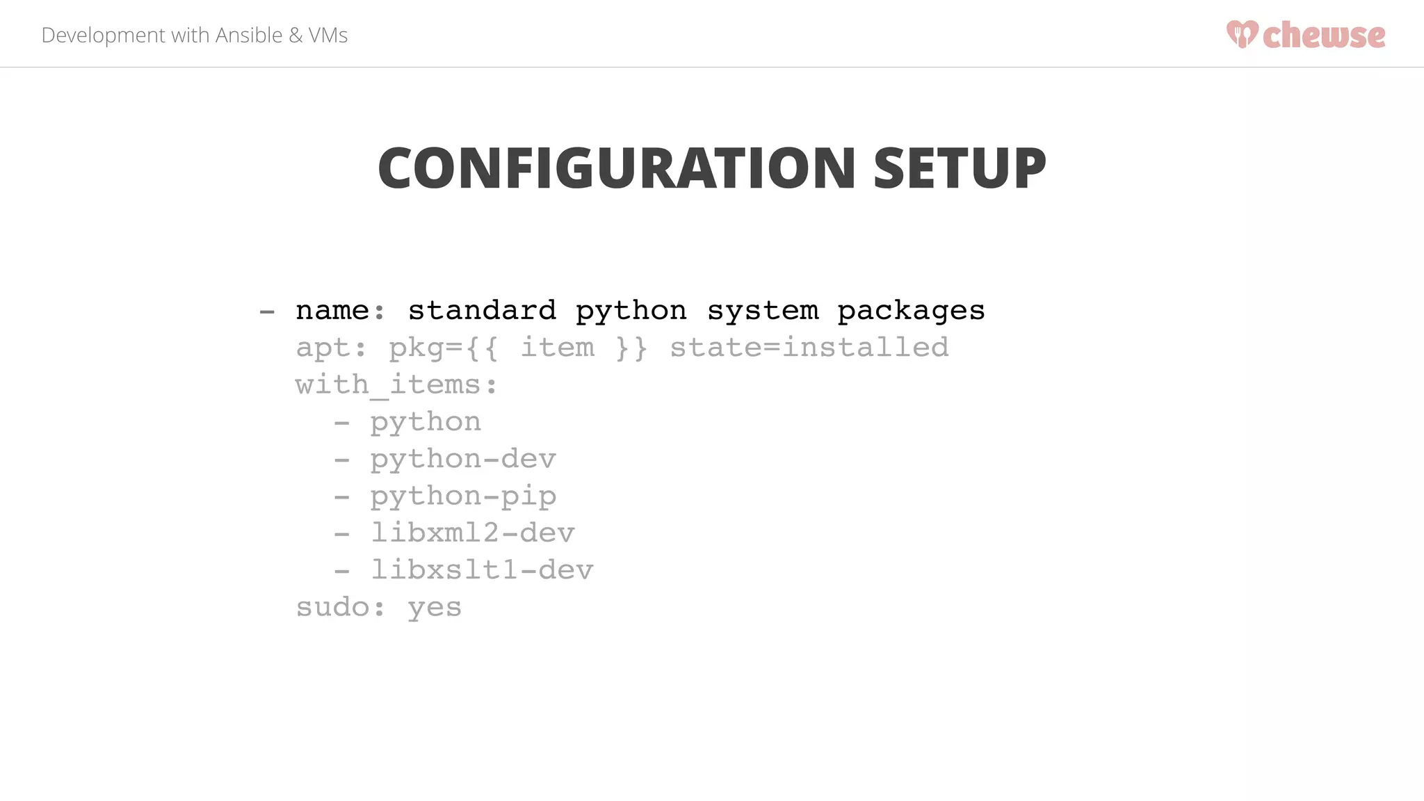 Development with Ansible & VMs 
CONFIGURATION SETUP 
- name: standard python system packages! 
apt: pkg={{ item }} state=installed! 
with_items:! 
- python! 
- python-dev! 
- python-pip! 
- libxml2-dev! 
- libxslt1-dev! 
sudo: yes 
 