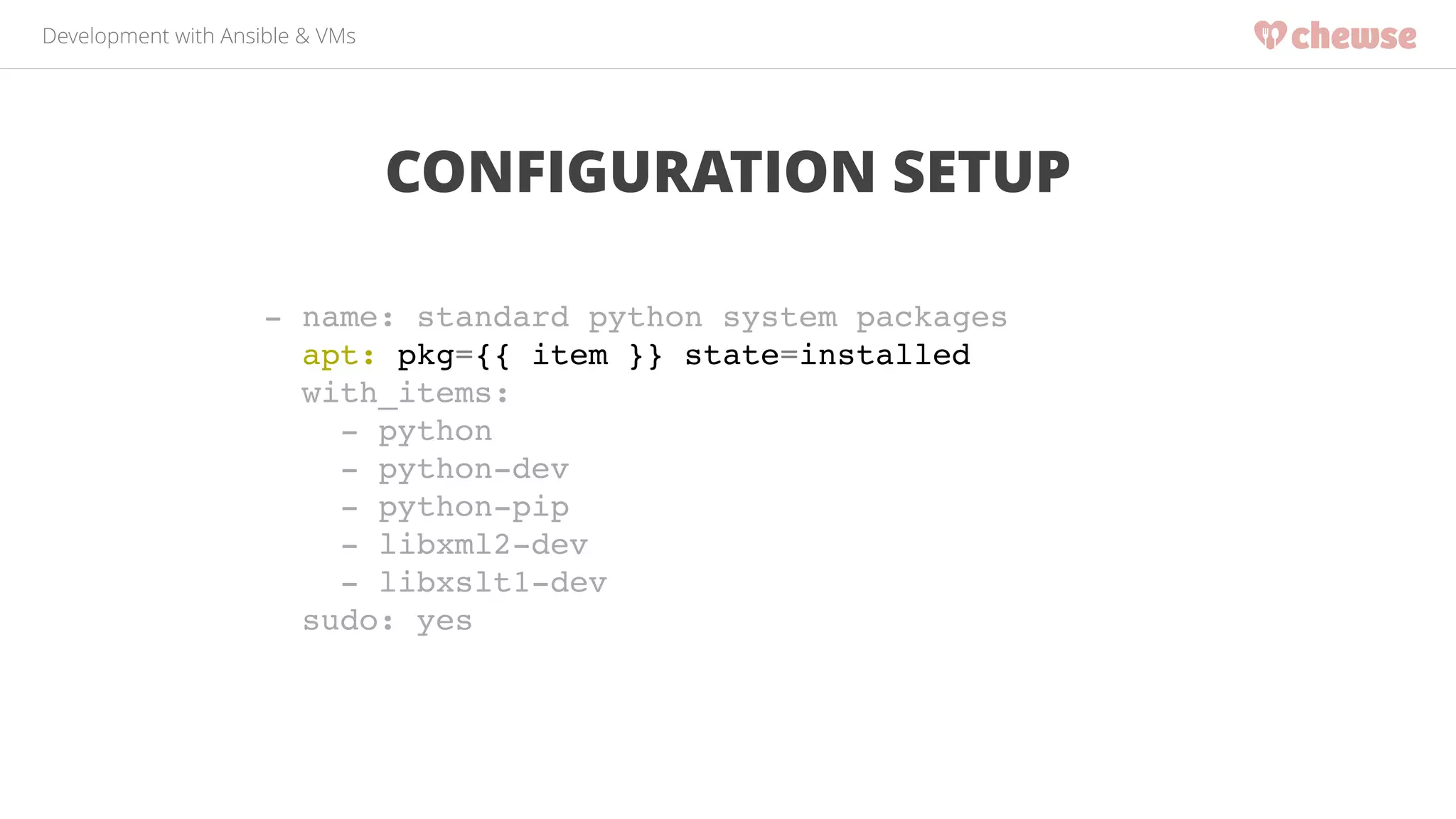 Development with Ansible & VMs 
CONFIGURATION SETUP 
- name: standard python system packages! 
apt: pkg={{ item }} state=installed! 
with_items:! 
- python! 
- python-dev! 
- python-pip! 
- libxml2-dev! 
- libxslt1-dev! 
sudo: yes 
 