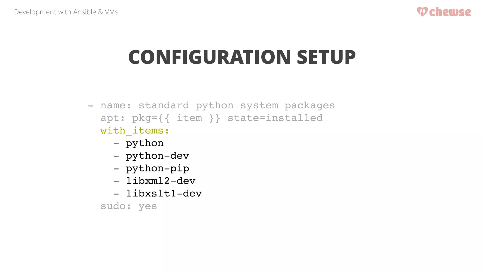 Development with Ansible & VMs 
CONFIGURATION SETUP 
- name: standard python system packages! 
apt: pkg={{ item }} state=installed! 
with_items:! 
- python! 
- python-dev! 
- python-pip! 
- libxml2-dev! 
- libxslt1-dev! 
sudo: yes 
 