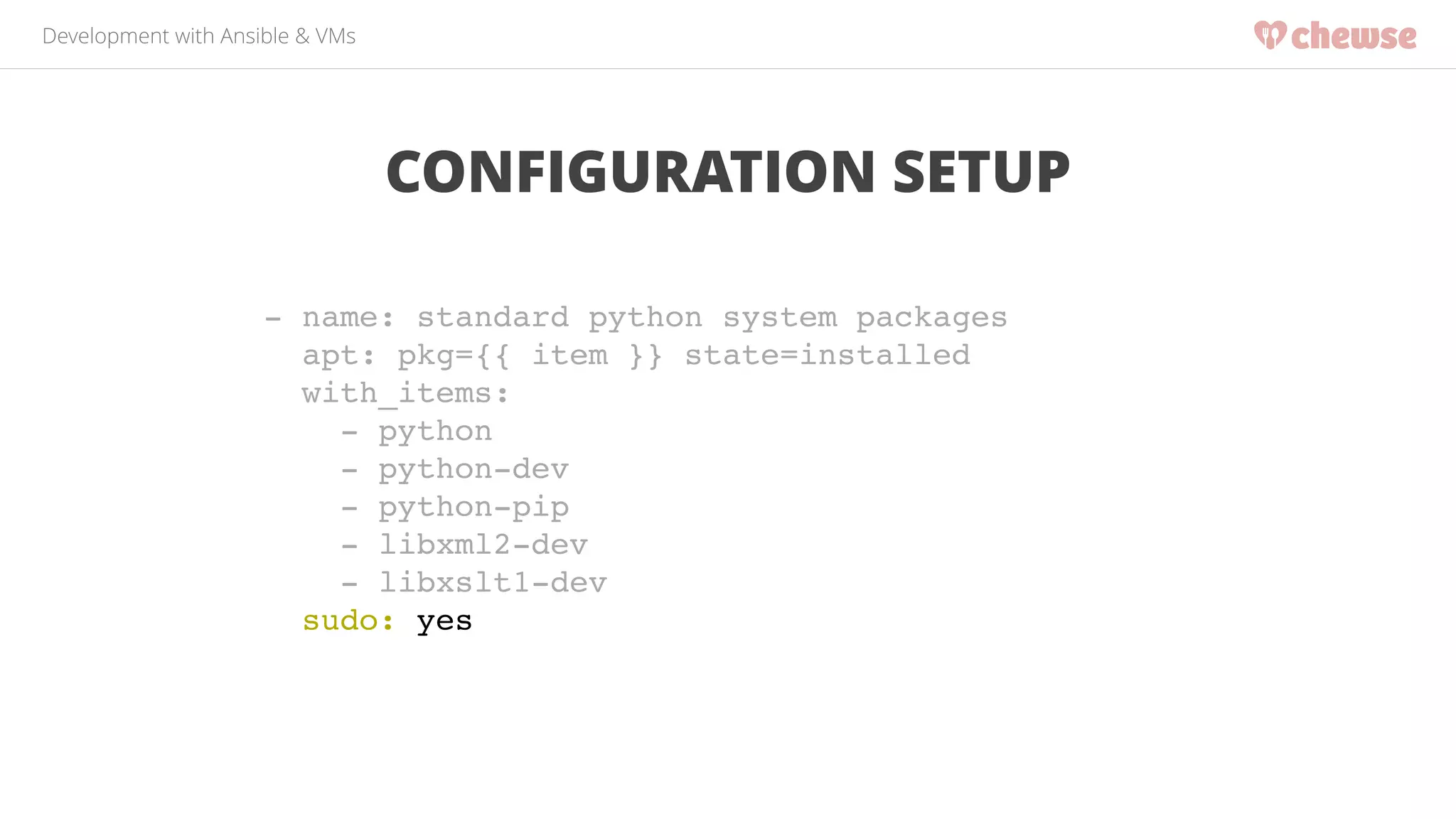 Development with Ansible & VMs 
CONFIGURATION SETUP 
- name: standard python system packages! 
apt: pkg={{ item }} state=installed! 
with_items:! 
- python! 
- python-dev! 
- python-pip! 
- libxml2-dev! 
- libxslt1-dev! 
sudo: yes 
 