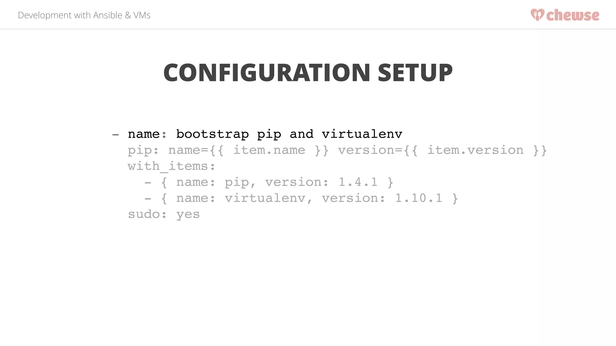 Development with Ansible & VMs 
CONFIGURATION SETUP 
- name: bootstrap pip and virtualenv! 
pip: name={{ item.name }} version={{ item.version }}! 
with_items:! 
- { name: pip, version: 1.4.1 }! 
- { name: virtualenv, version: 1.10.1 }! 
sudo: yes! 
 